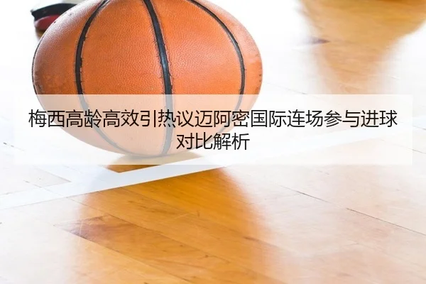 梅西高龄高效引热议迈阿密国际连场参与进球对比解析